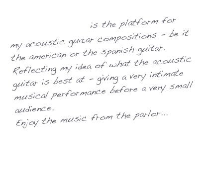 Parlor Music is the platform for my acoustic guitar compositions - be it the american or the spanish guitar. 
Reflecting my idea of what the acoustic guitar is best at - giving a very intimate musical performance before a very small audience. 
Enjoy the music from the parlor...

Axel Gutzler